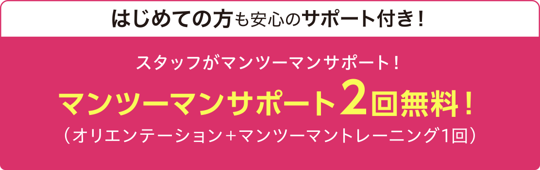 はじめての方も安心のサポート付き! スタッフがマンツーマンサポート! マンツーマンサポート2回無料!(オリエンテーション+マンツーマントレーニング1回)